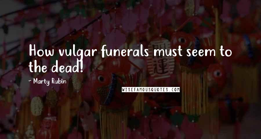 Marty Rubin Quotes: How vulgar funerals must seem to the dead!