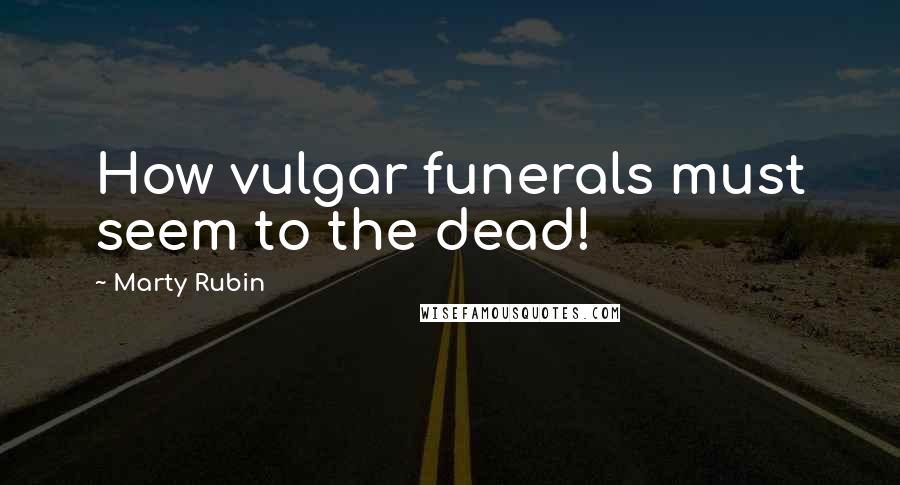 Marty Rubin Quotes: How vulgar funerals must seem to the dead!