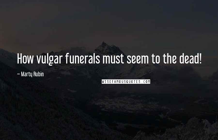 Marty Rubin Quotes: How vulgar funerals must seem to the dead!