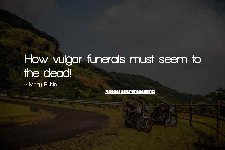 Marty Rubin Quotes: How vulgar funerals must seem to the dead!