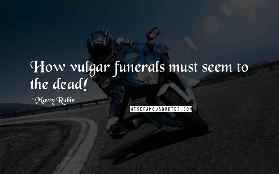 Marty Rubin Quotes: How vulgar funerals must seem to the dead!