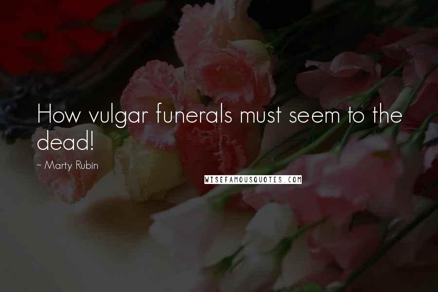 Marty Rubin Quotes: How vulgar funerals must seem to the dead!