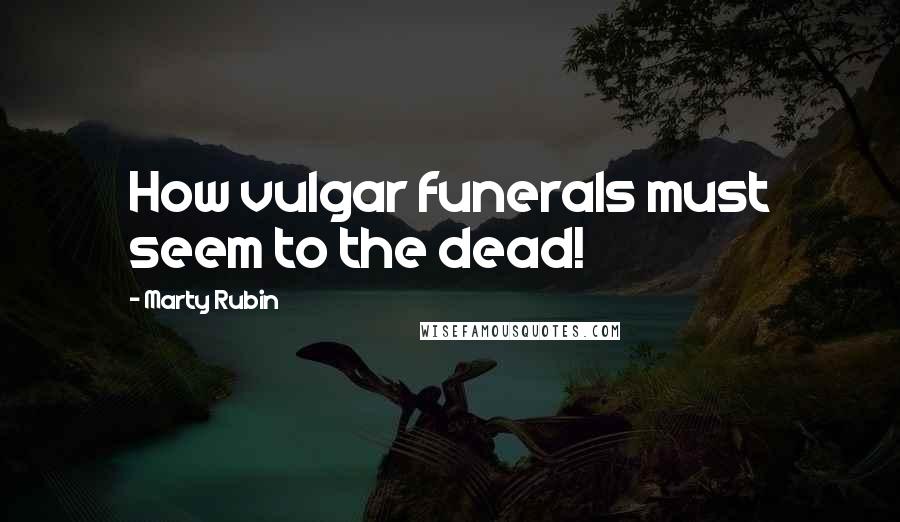 Marty Rubin Quotes: How vulgar funerals must seem to the dead!