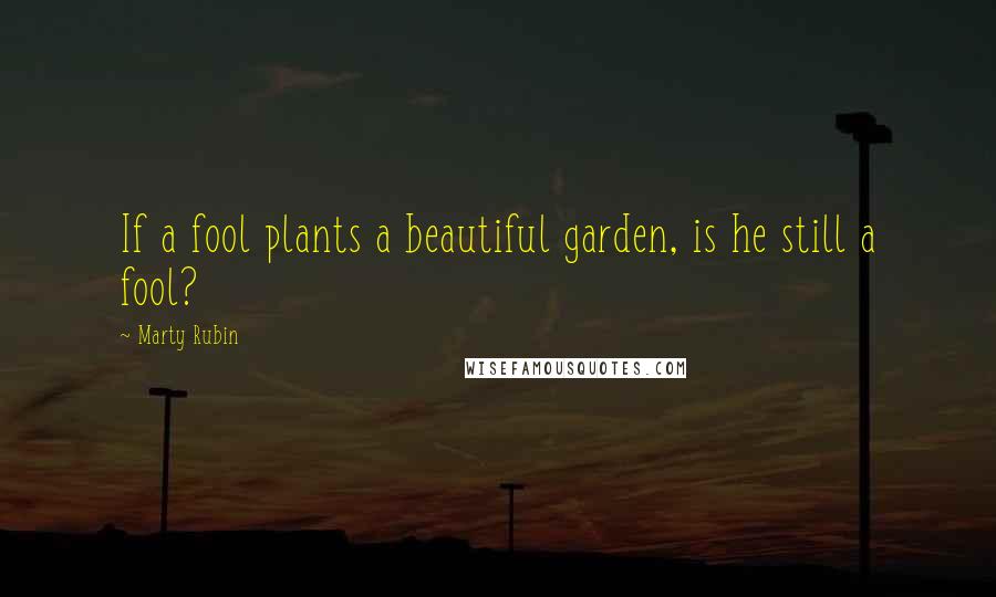 Marty Rubin Quotes: If a fool plants a beautiful garden, is he still a fool?