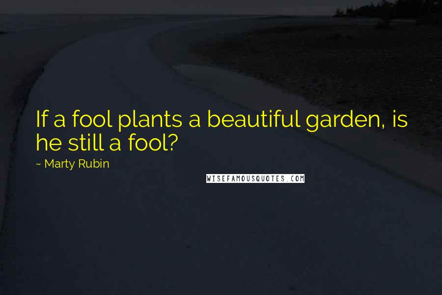 Marty Rubin Quotes: If a fool plants a beautiful garden, is he still a fool?