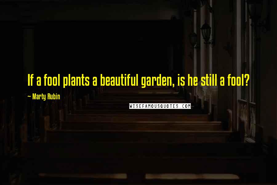 Marty Rubin Quotes: If a fool plants a beautiful garden, is he still a fool?