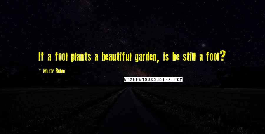 Marty Rubin Quotes: If a fool plants a beautiful garden, is he still a fool?
