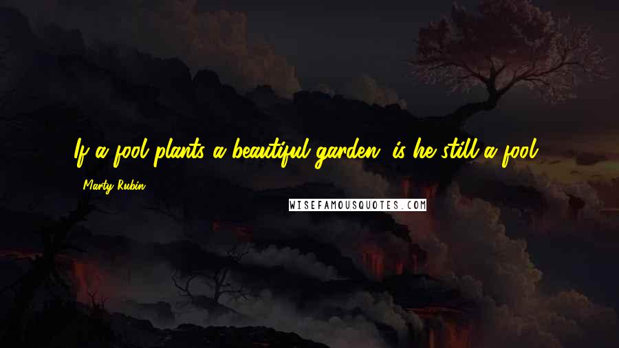 Marty Rubin Quotes: If a fool plants a beautiful garden, is he still a fool?
