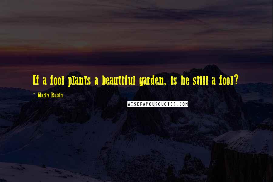 Marty Rubin Quotes: If a fool plants a beautiful garden, is he still a fool?