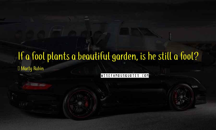 Marty Rubin Quotes: If a fool plants a beautiful garden, is he still a fool?