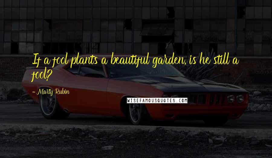 Marty Rubin Quotes: If a fool plants a beautiful garden, is he still a fool?