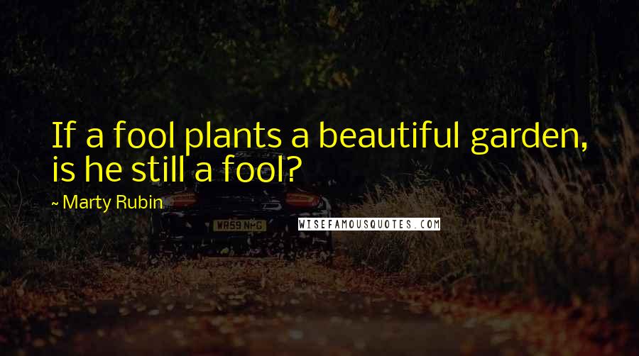 Marty Rubin Quotes: If a fool plants a beautiful garden, is he still a fool?