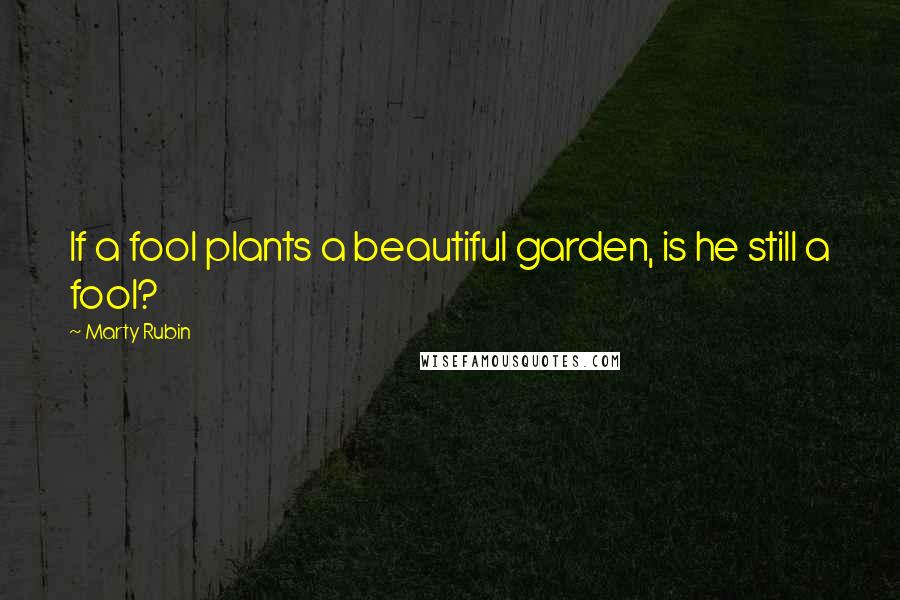 Marty Rubin Quotes: If a fool plants a beautiful garden, is he still a fool?