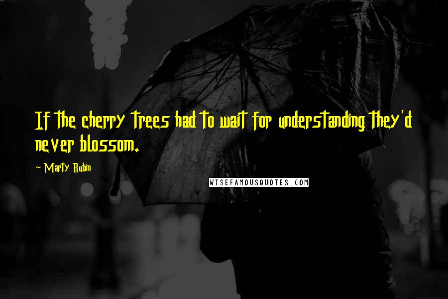 Marty Rubin Quotes: If the cherry trees had to wait for understanding they'd never blossom.