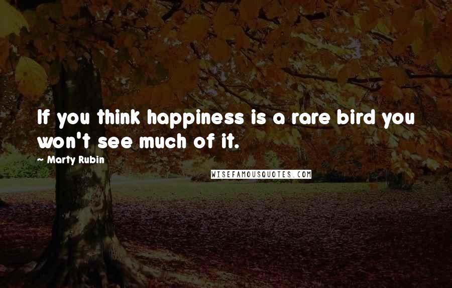 Marty Rubin Quotes: If you think happiness is a rare bird you won't see much of it.