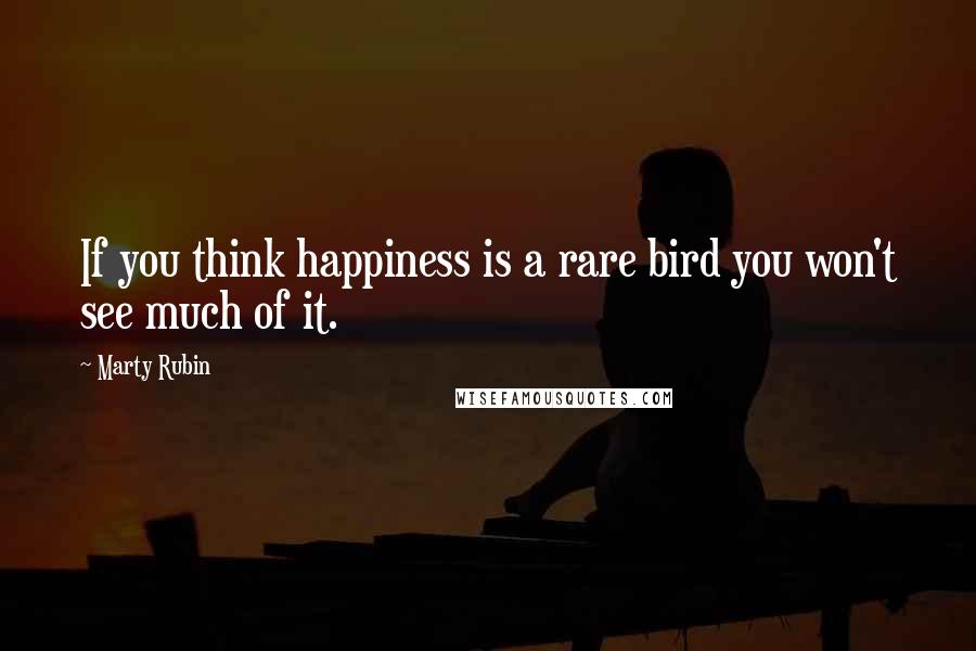 Marty Rubin Quotes: If you think happiness is a rare bird you won't see much of it.