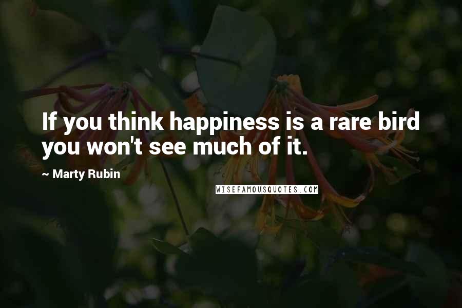 Marty Rubin Quotes: If you think happiness is a rare bird you won't see much of it.
