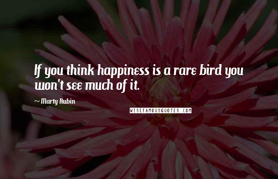 Marty Rubin Quotes: If you think happiness is a rare bird you won't see much of it.