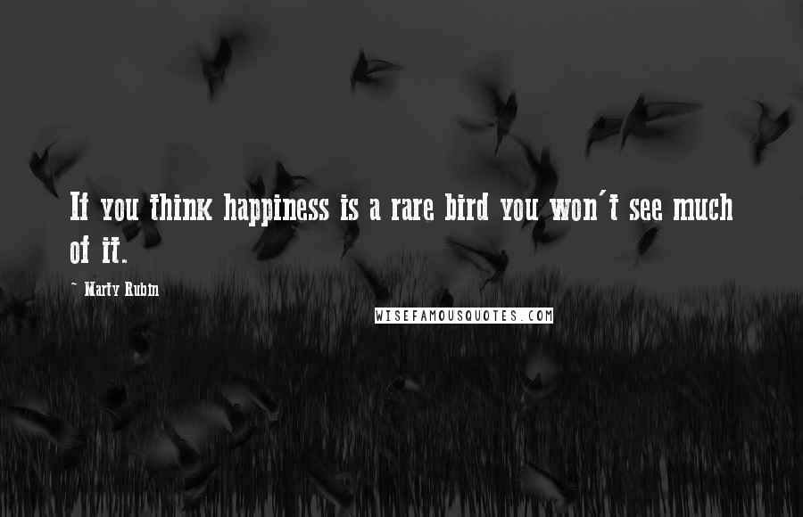 Marty Rubin Quotes: If you think happiness is a rare bird you won't see much of it.