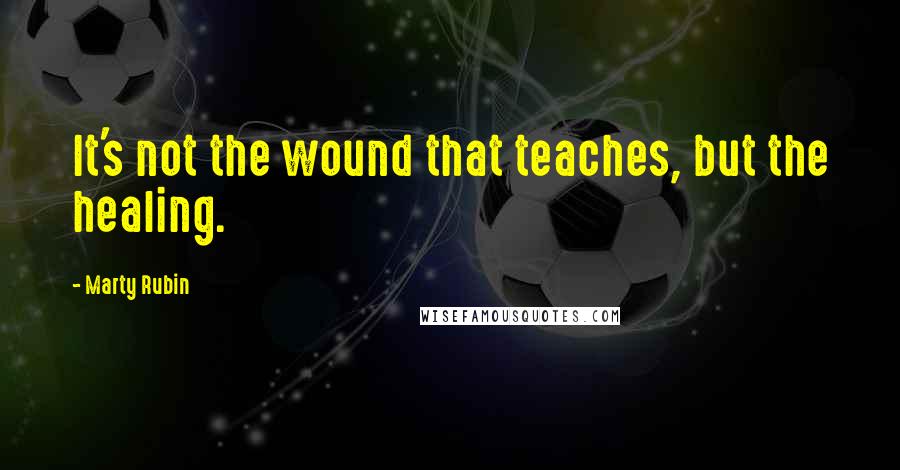 Marty Rubin Quotes: It's not the wound that teaches, but the healing.