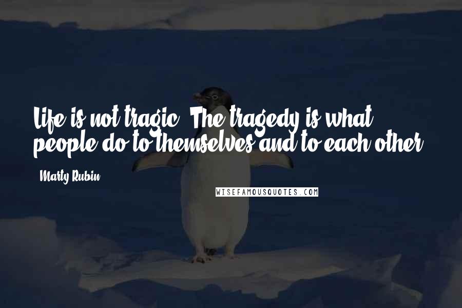 Marty Rubin Quotes: Life is not tragic. The tragedy is what people do to themselves and to each other.