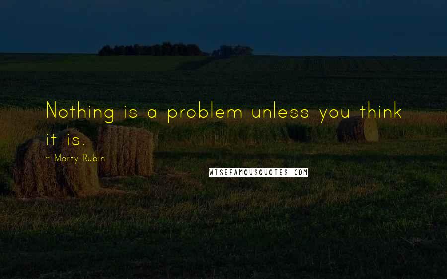 Marty Rubin Quotes: Nothing is a problem unless you think it is.