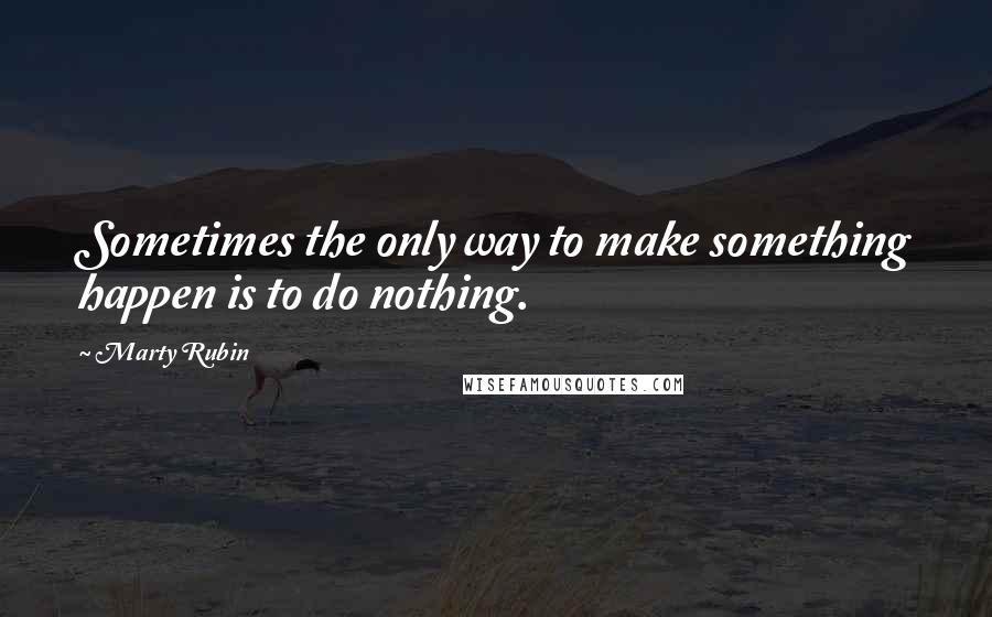 Marty Rubin Quotes: Sometimes the only way to make something happen is to do nothing.