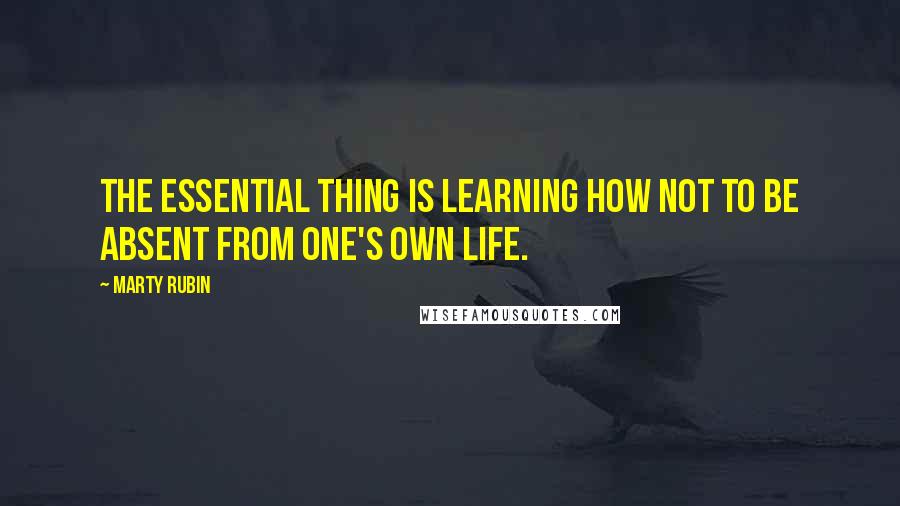 Marty Rubin Quotes: The essential thing is learning how not to be absent from one's own life.