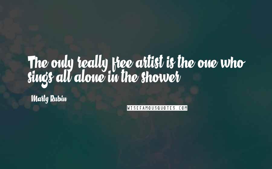 Marty Rubin Quotes: The only really free artist is the one who sings all alone in the shower.