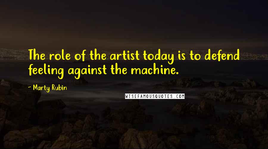 Marty Rubin Quotes: The role of the artist today is to defend feeling against the machine.