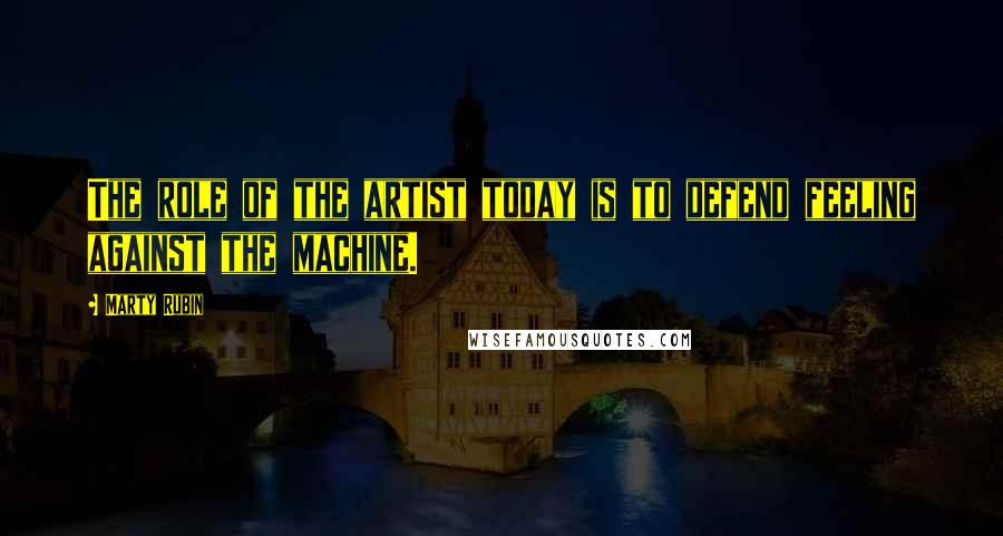 Marty Rubin Quotes: The role of the artist today is to defend feeling against the machine.