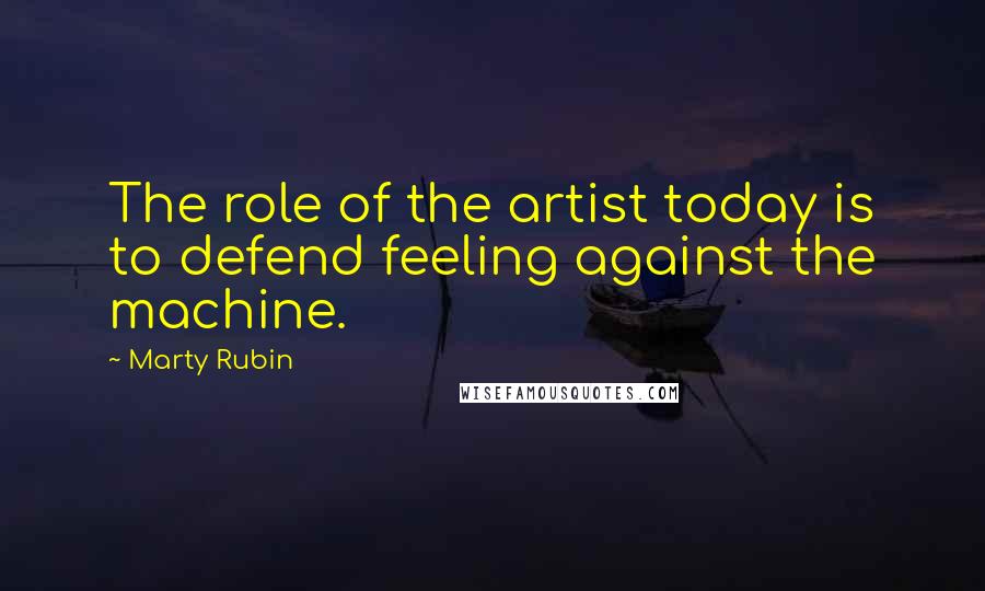 Marty Rubin Quotes: The role of the artist today is to defend feeling against the machine.