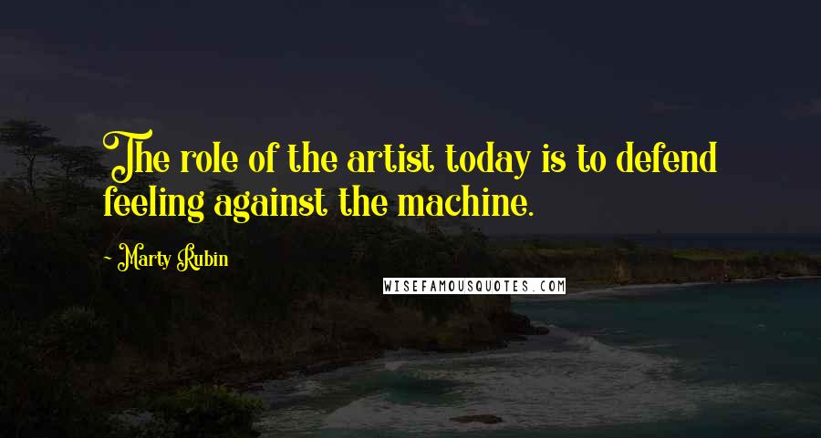 Marty Rubin Quotes: The role of the artist today is to defend feeling against the machine.