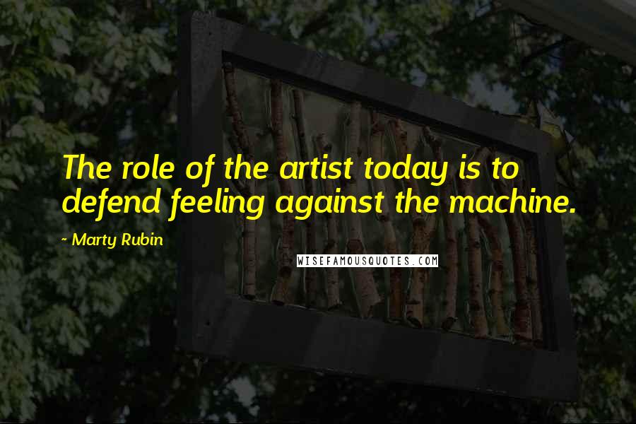 Marty Rubin Quotes: The role of the artist today is to defend feeling against the machine.