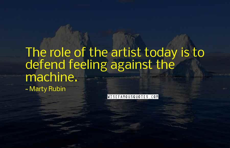 Marty Rubin Quotes: The role of the artist today is to defend feeling against the machine.