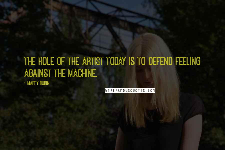 Marty Rubin Quotes: The role of the artist today is to defend feeling against the machine.