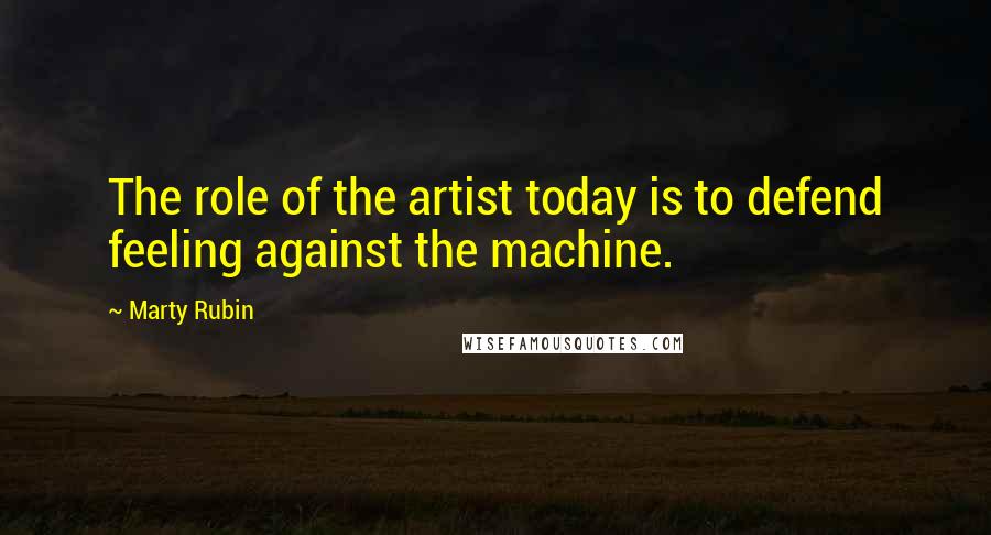 Marty Rubin Quotes: The role of the artist today is to defend feeling against the machine.