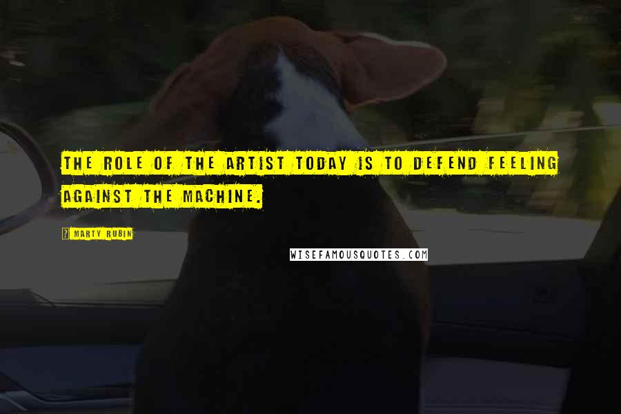 Marty Rubin Quotes: The role of the artist today is to defend feeling against the machine.