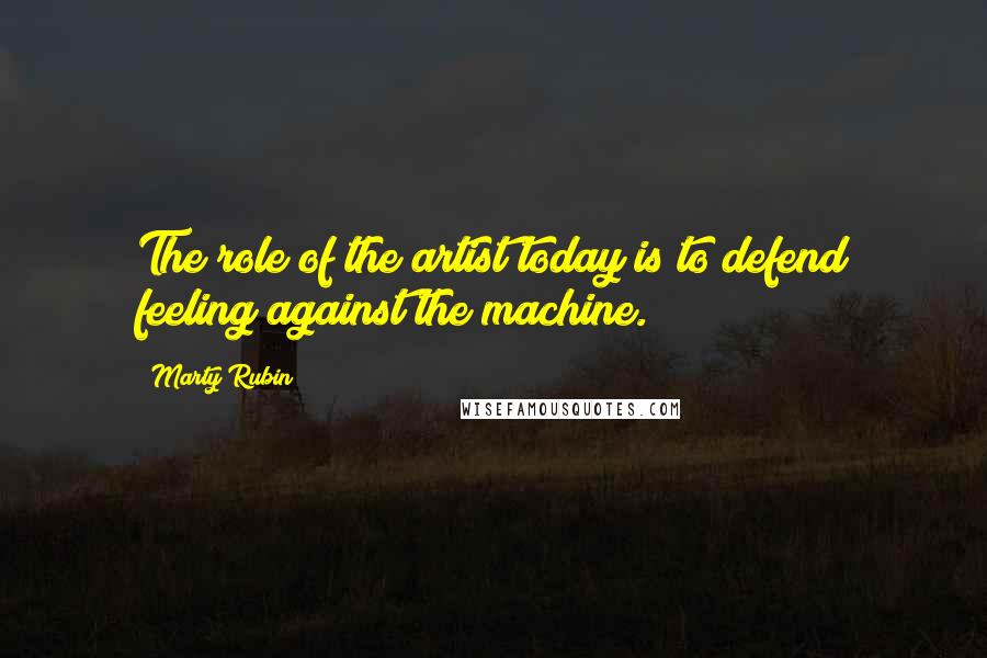 Marty Rubin Quotes: The role of the artist today is to defend feeling against the machine.