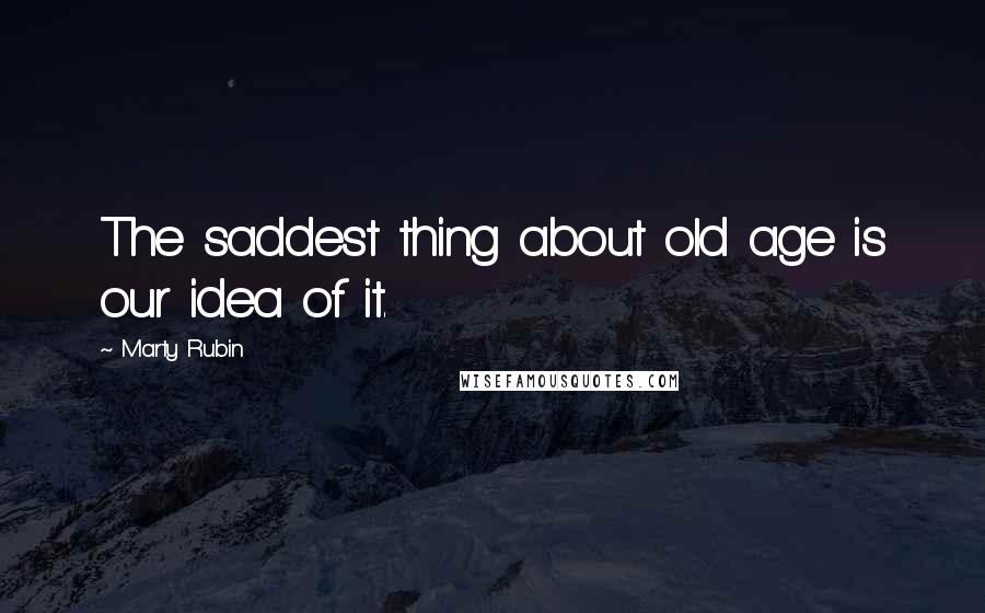 Marty Rubin Quotes: The saddest thing about old age is our idea of it.