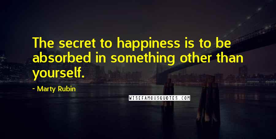 Marty Rubin Quotes: The secret to happiness is to be absorbed in something other than yourself.