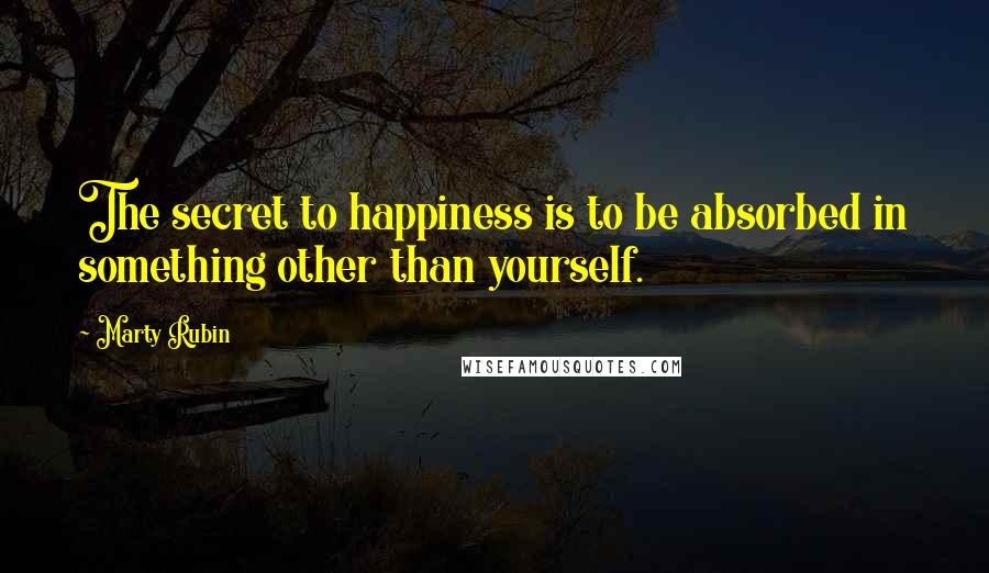 Marty Rubin Quotes: The secret to happiness is to be absorbed in something other than yourself.