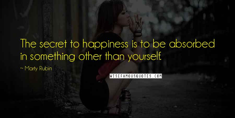 Marty Rubin Quotes: The secret to happiness is to be absorbed in something other than yourself.