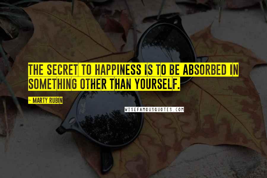 Marty Rubin Quotes: The secret to happiness is to be absorbed in something other than yourself.