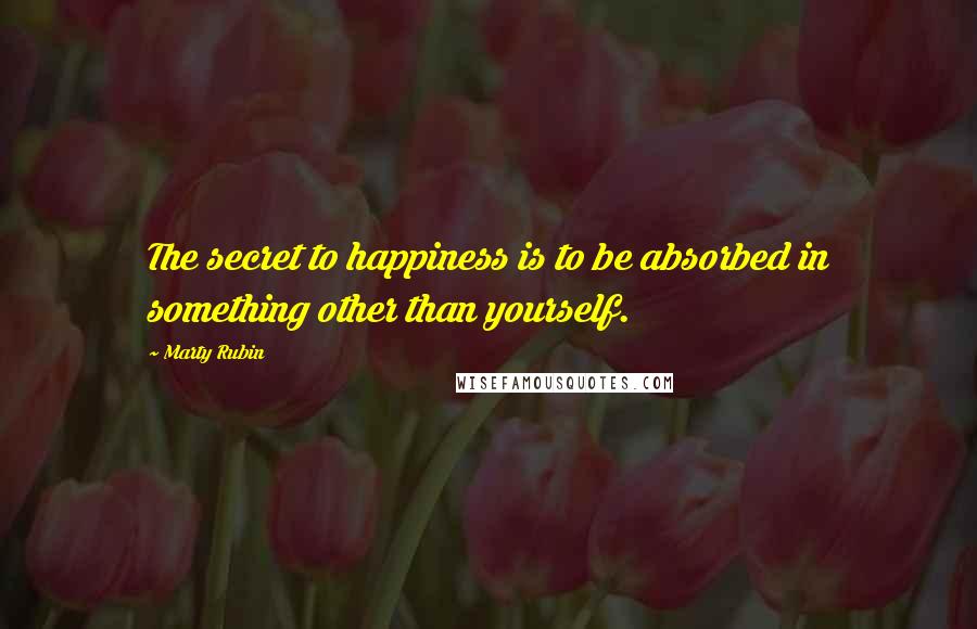 Marty Rubin Quotes: The secret to happiness is to be absorbed in something other than yourself.