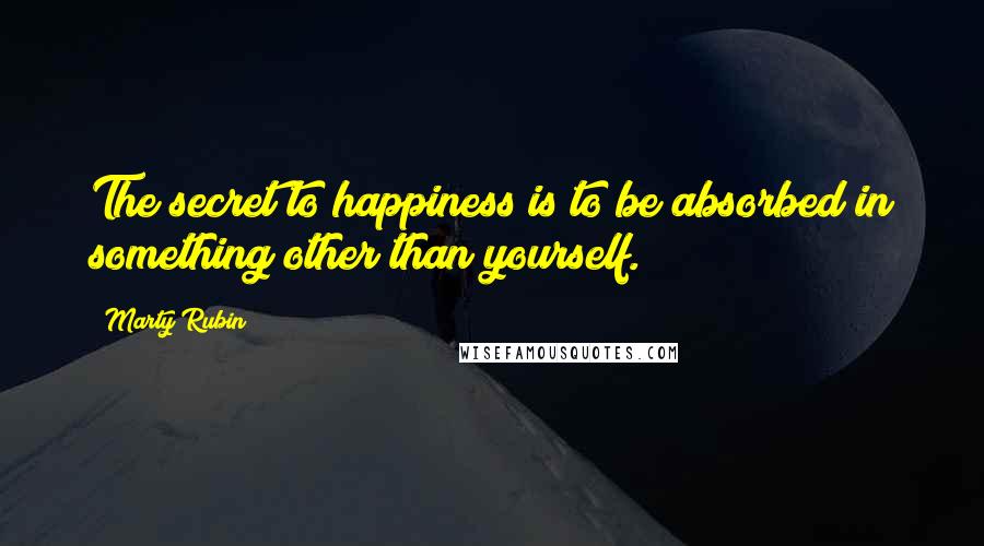 Marty Rubin Quotes: The secret to happiness is to be absorbed in something other than yourself.