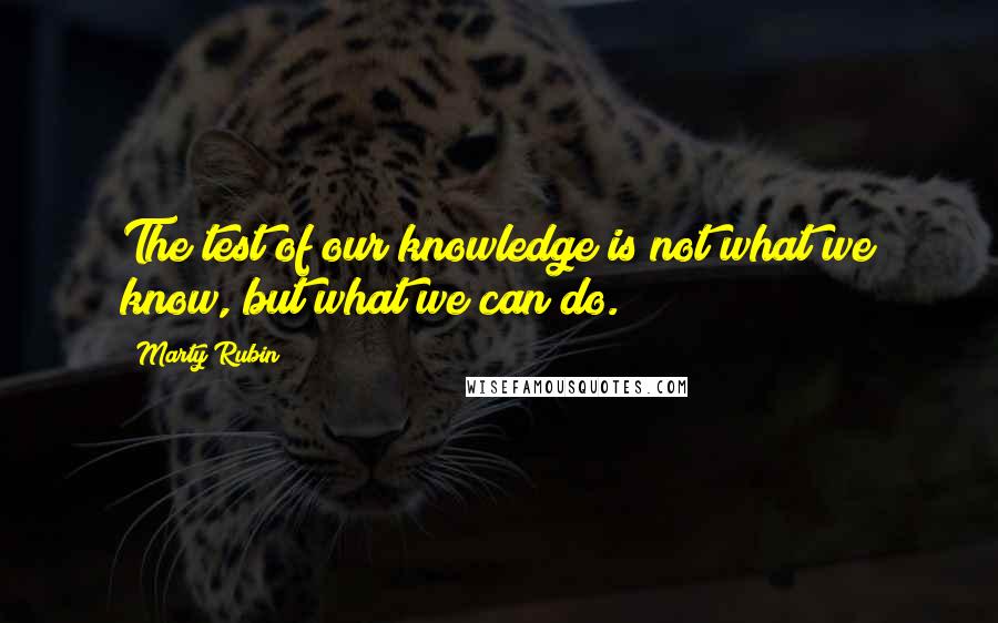 Marty Rubin Quotes: The test of our knowledge is not what we know, but what we can do.