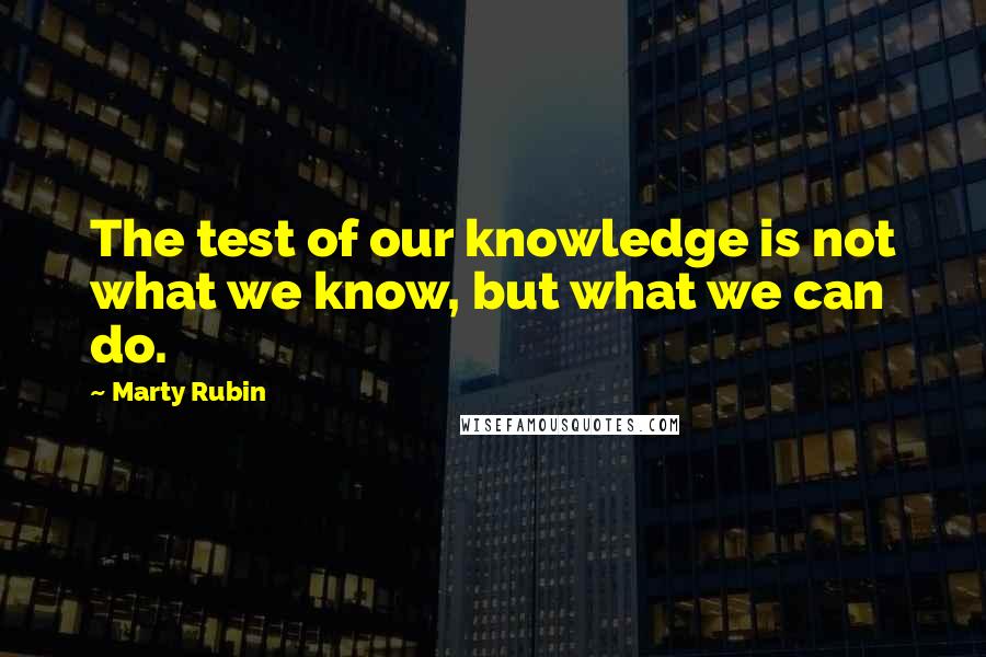 Marty Rubin Quotes: The test of our knowledge is not what we know, but what we can do.