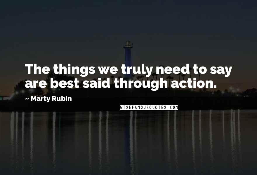 Marty Rubin Quotes: The things we truly need to say are best said through action.