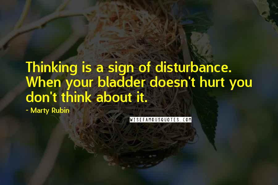 Marty Rubin Quotes: Thinking is a sign of disturbance. When your bladder doesn't hurt you don't think about it.